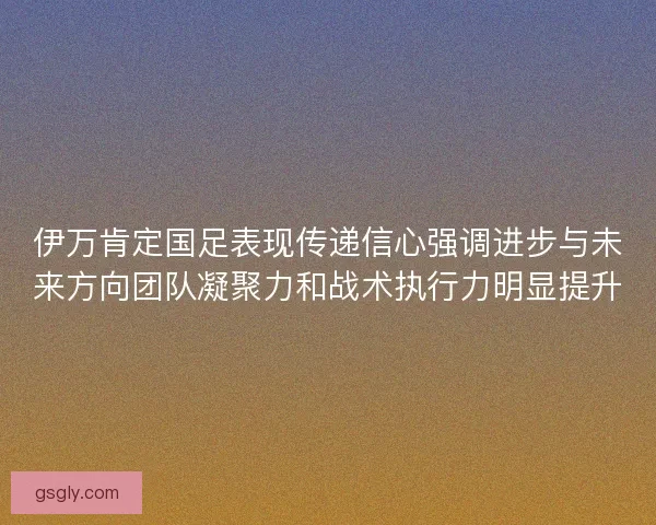 伊万肯定国足表现传递信心强调进步与未来方向团队凝聚力和战术执行力明显提升