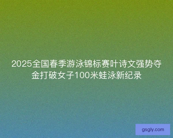 2025全国春季游泳锦标赛叶诗文强势夺金打破女子100米蛙泳新纪录