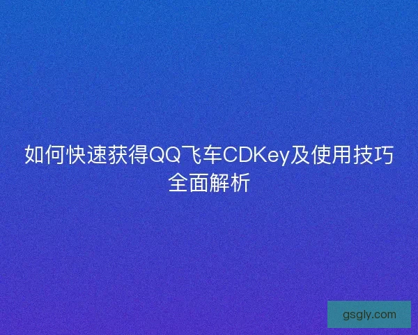 如何快速获得QQ飞车CDKey及使用技巧全面解析
