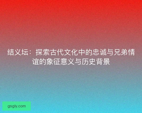 结义坛：探索古代文化中的忠诚与兄弟情谊的象征意义与历史背景