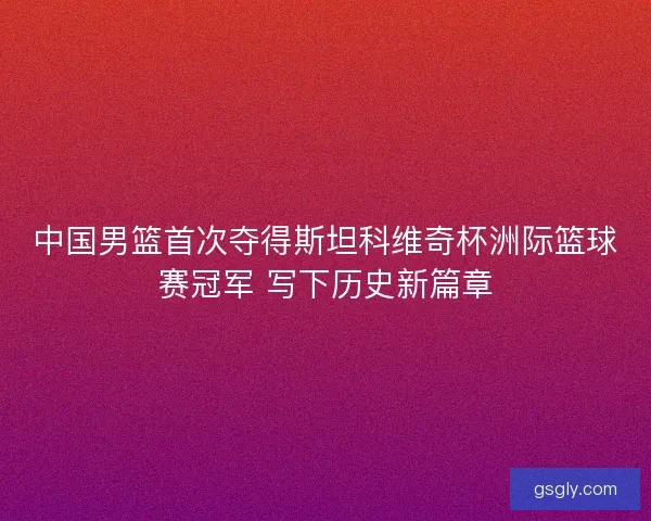 中国男篮首次夺得斯坦科维奇杯洲际篮球赛冠军 写下历史新篇章