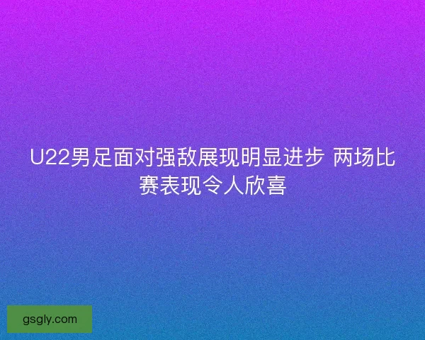 U22男足面对强敌展现明显进步 两场比赛表现令人欣喜