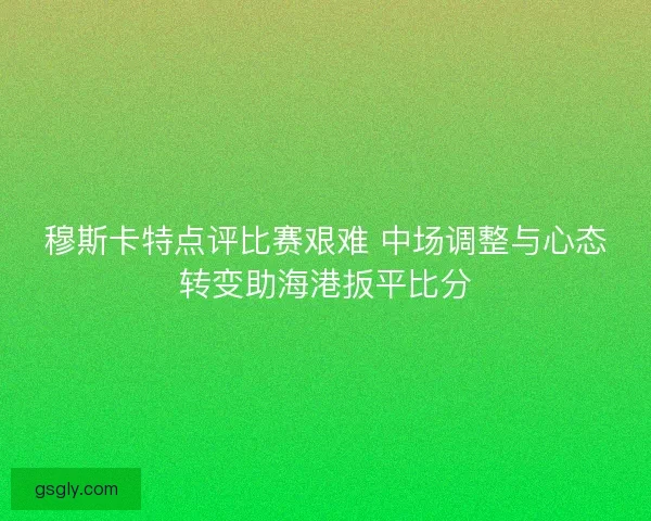 穆斯卡特点评比赛艰难 中场调整与心态转变助海港扳平比分