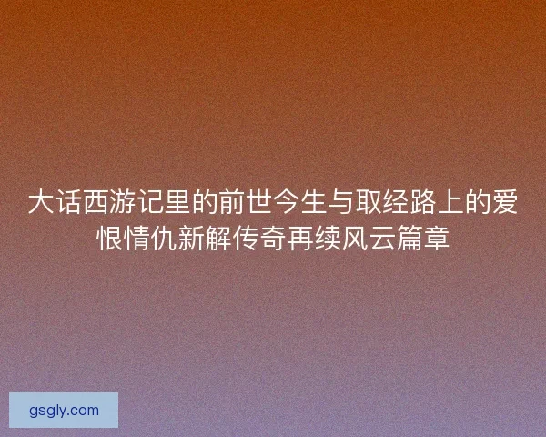 大话西游记里的前世今生与取经路上的爱恨情仇新解传奇再续风云篇章