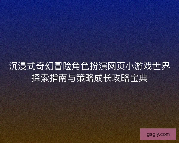 沉浸式奇幻冒险角色扮演网页小游戏世界探索指南与策略成长攻略宝典