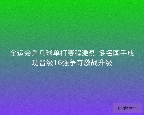 全运会乒乓球单打赛程激烈 多名国手成功晋级16强争夺激战升级