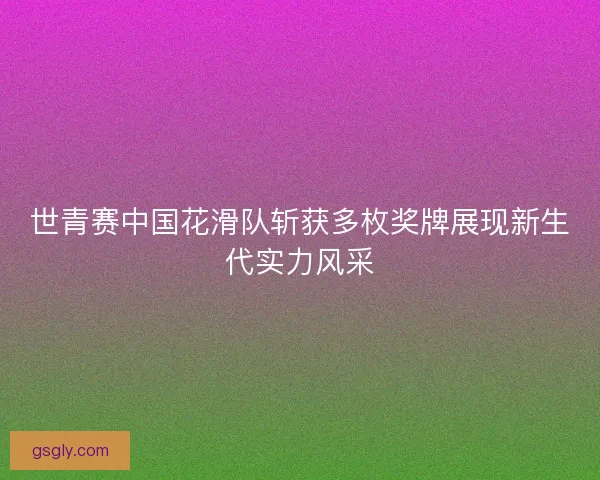世青赛中国花滑队斩获多枚奖牌展现新生代实力风采