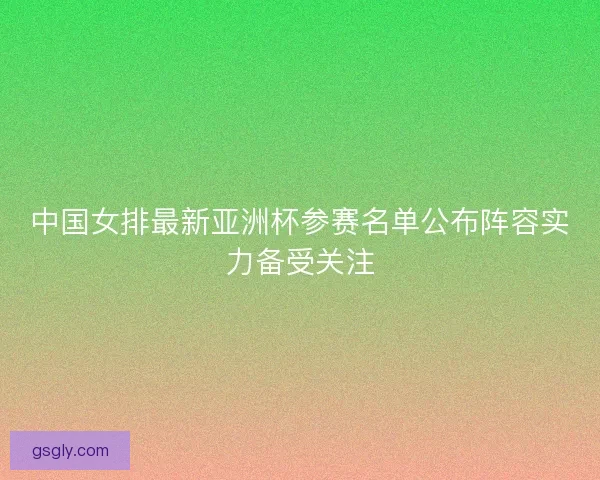 中国女排最新亚洲杯参赛名单公布阵容实力备受关注