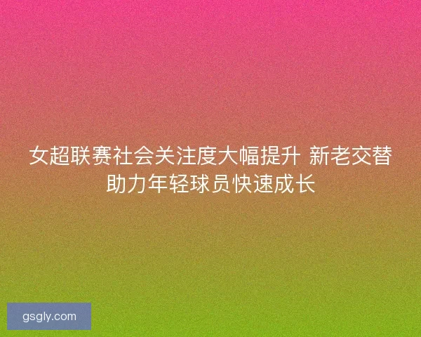 女超联赛社会关注度大幅提升 新老交替助力年轻球员快速成长 女超联赛社会关注度大幅提升 新老交替助力年轻球员快速成长