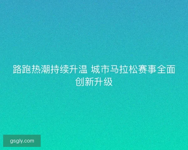 路跑热潮持续升温 城市马拉松赛事全面创新升级