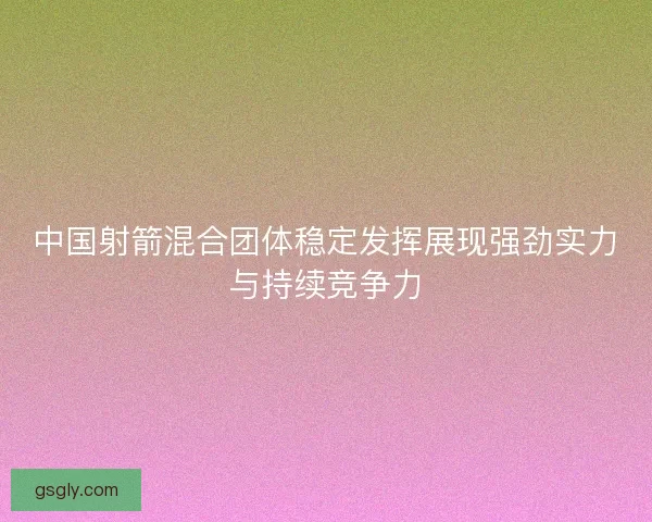 中国射箭混合团体稳定发挥展现强劲实力与持续竞争力