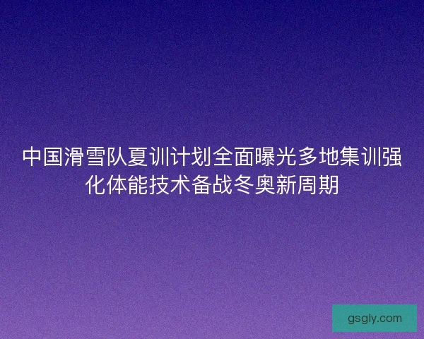 中国滑雪队夏训计划全面曝光多地集训强化体能技术备战冬奥新周期