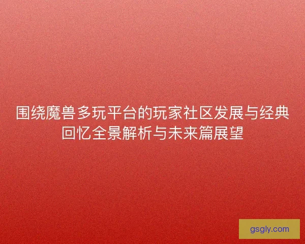 围绕魔兽多玩平台的玩家社区发展与经典回忆全景解析与未来篇展望