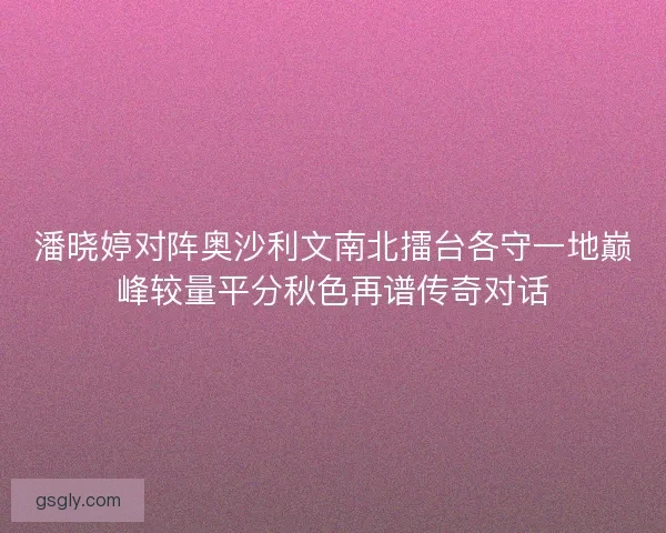 潘晓婷对阵奥沙利文南北擂台各守一地巅峰较量平分秋色再谱传奇对话