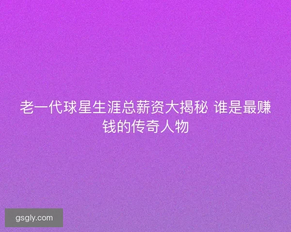 老一代球星生涯总薪资大揭秘 谁是最赚钱的传奇人物