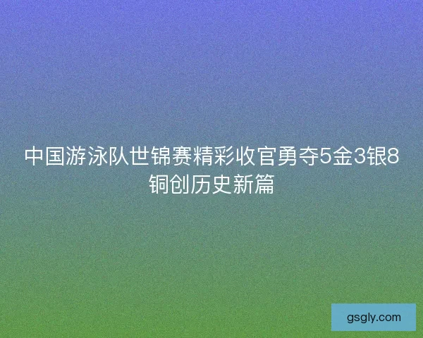 中国游泳队世锦赛精彩收官勇夺5金3银8铜创历史新篇