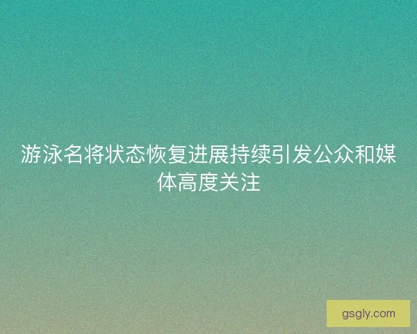 游泳名将状态恢复进展持续引发公众和媒体高度关注 游泳名将状态恢复进展持续引发公众和媒体高度关注