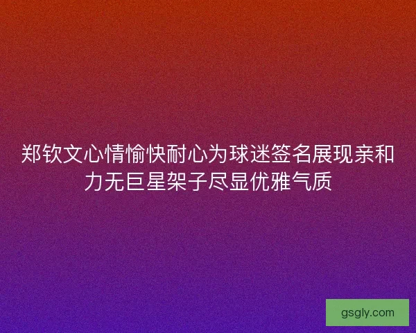 郑钦文心情愉快耐心为球迷签名展现亲和力无巨星架子尽显优雅气质