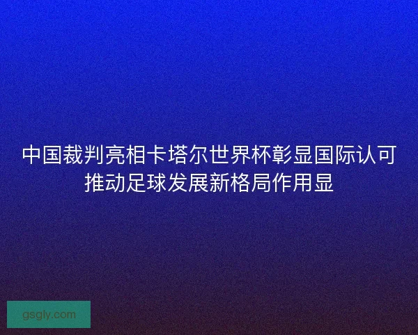 中国裁判亮相卡塔尔世界杯彰显国际认可推动足球发展新格局作用显 中国裁判亮相卡塔尔世界杯彰显国际认可推动足球发展新格局作用显