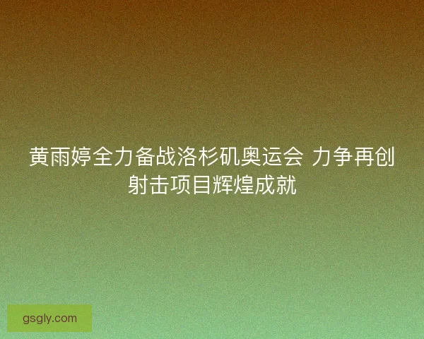 黄雨婷全力备战洛杉矶奥运会 力争再创射击项目辉煌成就