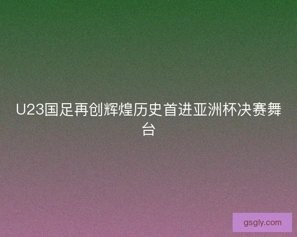 U23国足再创辉煌历史首进亚洲杯决赛舞台