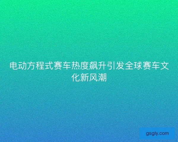 电动方程式赛车热度飙升引发全球赛车文化新风潮